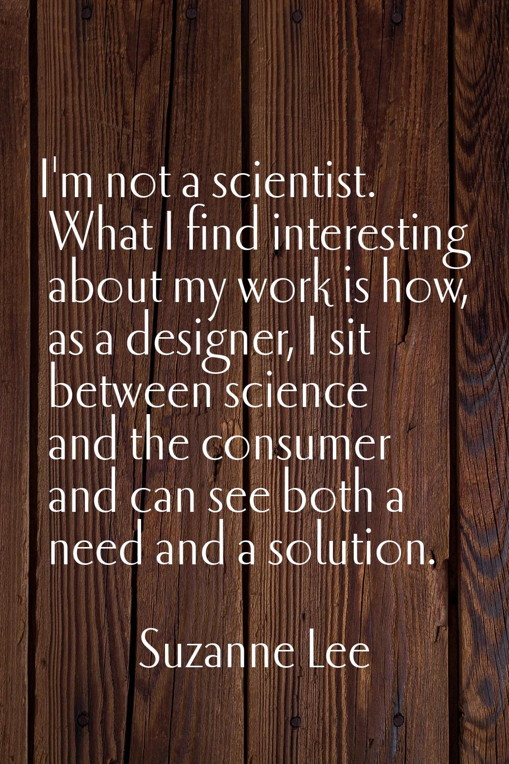 I'm not a scientist. What I find interesting about my work is how, as a designer, I sit between sci