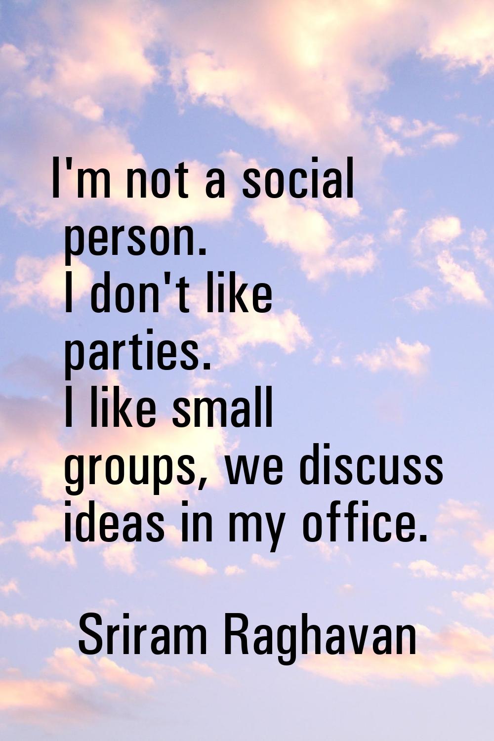 I'm not a social person. I don't like parties. I like small groups, we discuss ideas in my office.