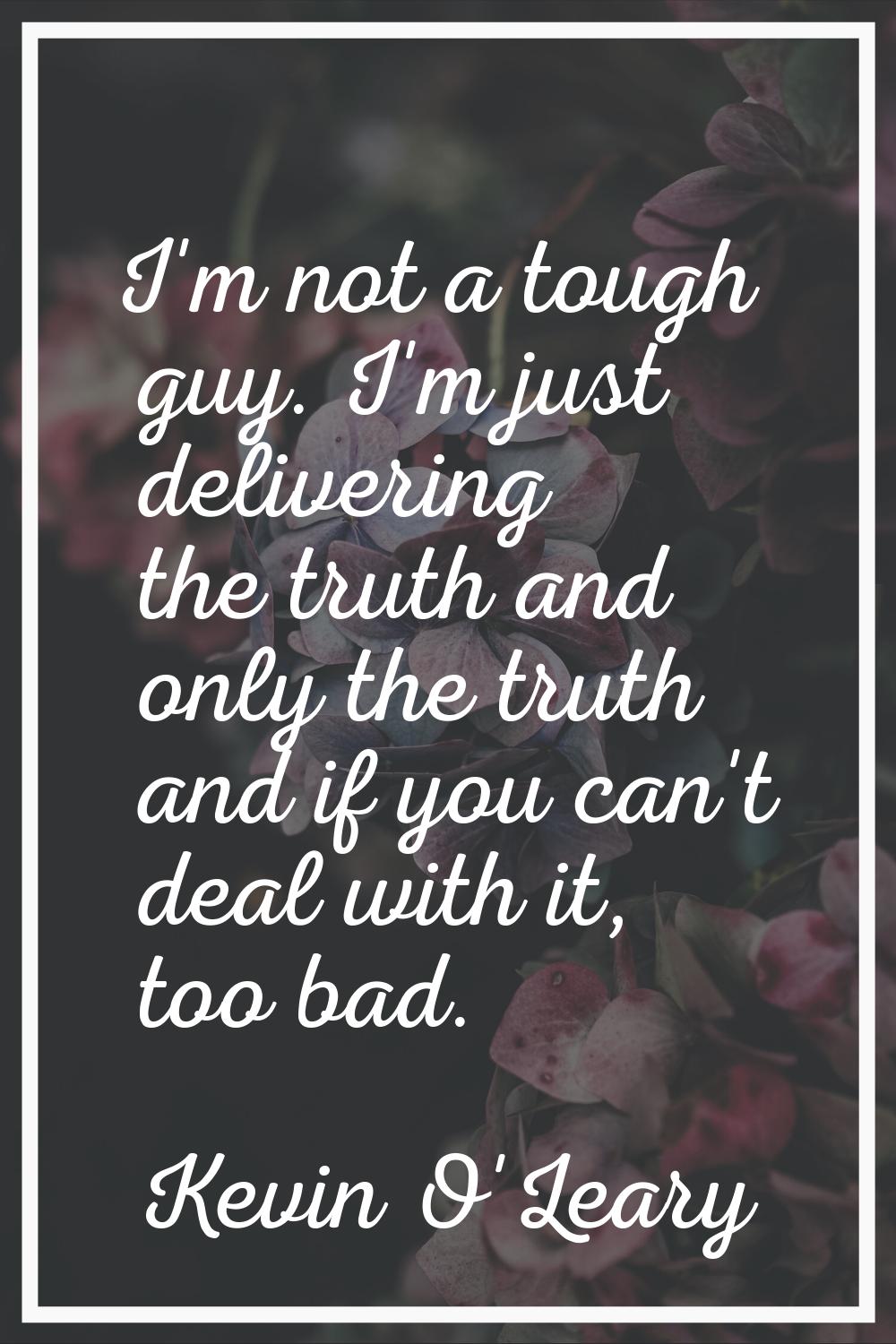 I'm not a tough guy. I'm just delivering the truth and only the truth and if you can't deal with it