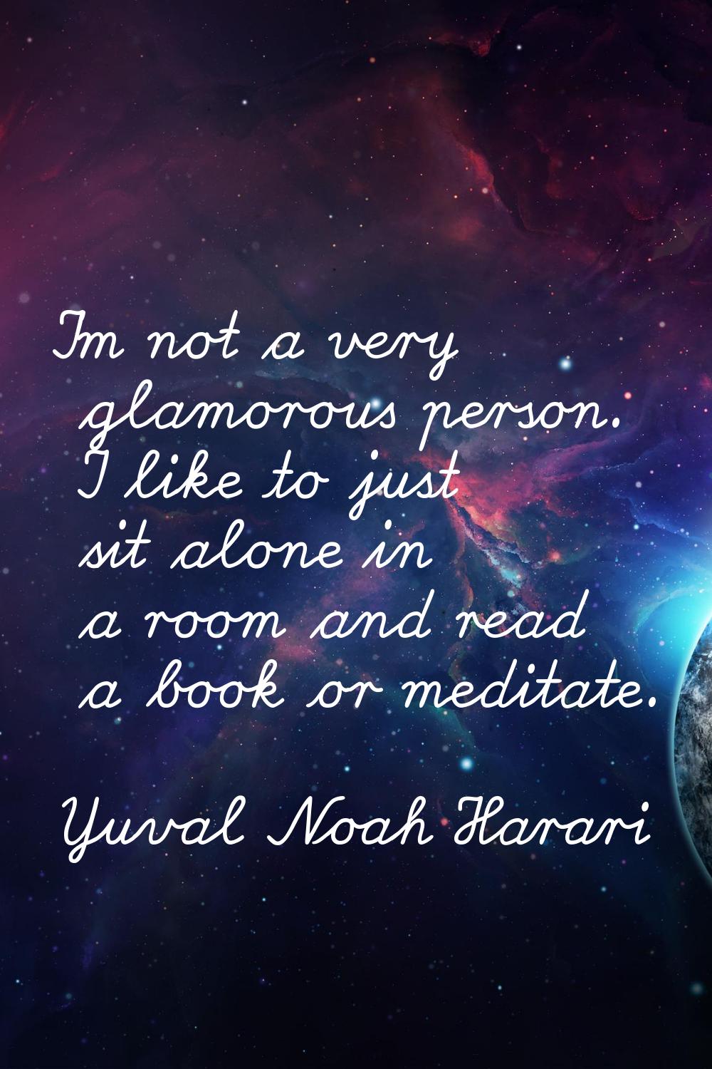 I'm not a very glamorous person. I like to just sit alone in a room and read a book or meditate.