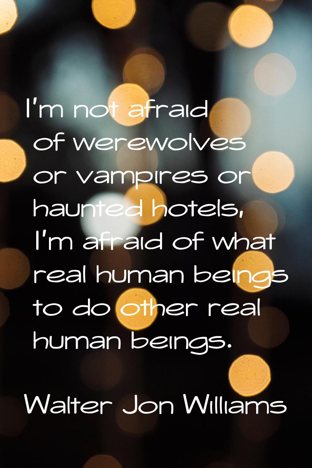 I'm not afraid of werewolves or vampires or haunted hotels, I'm afraid of what real human beings to