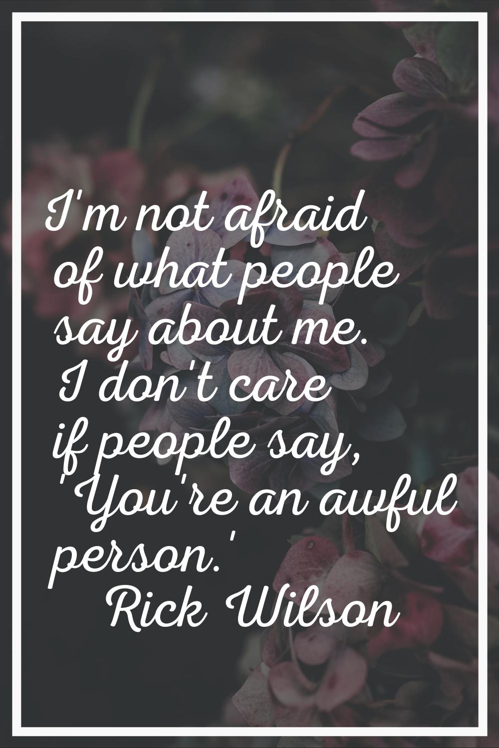 I'm not afraid of what people say about me. I don't care if people say, 'You're an awful person.'