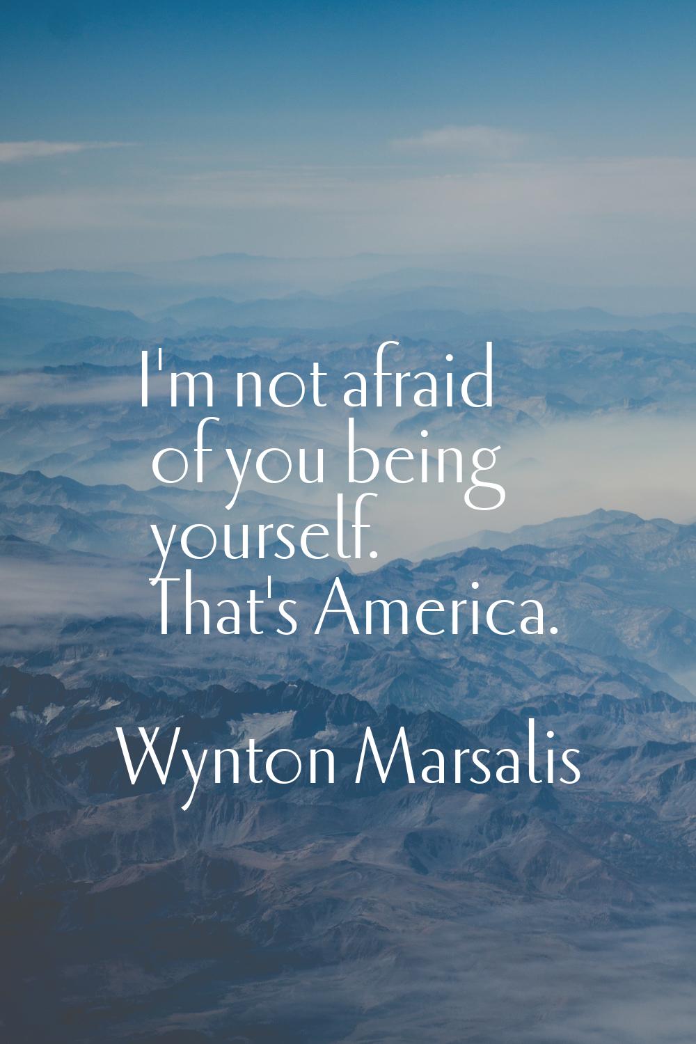 I'm not afraid of you being yourself. That's America.