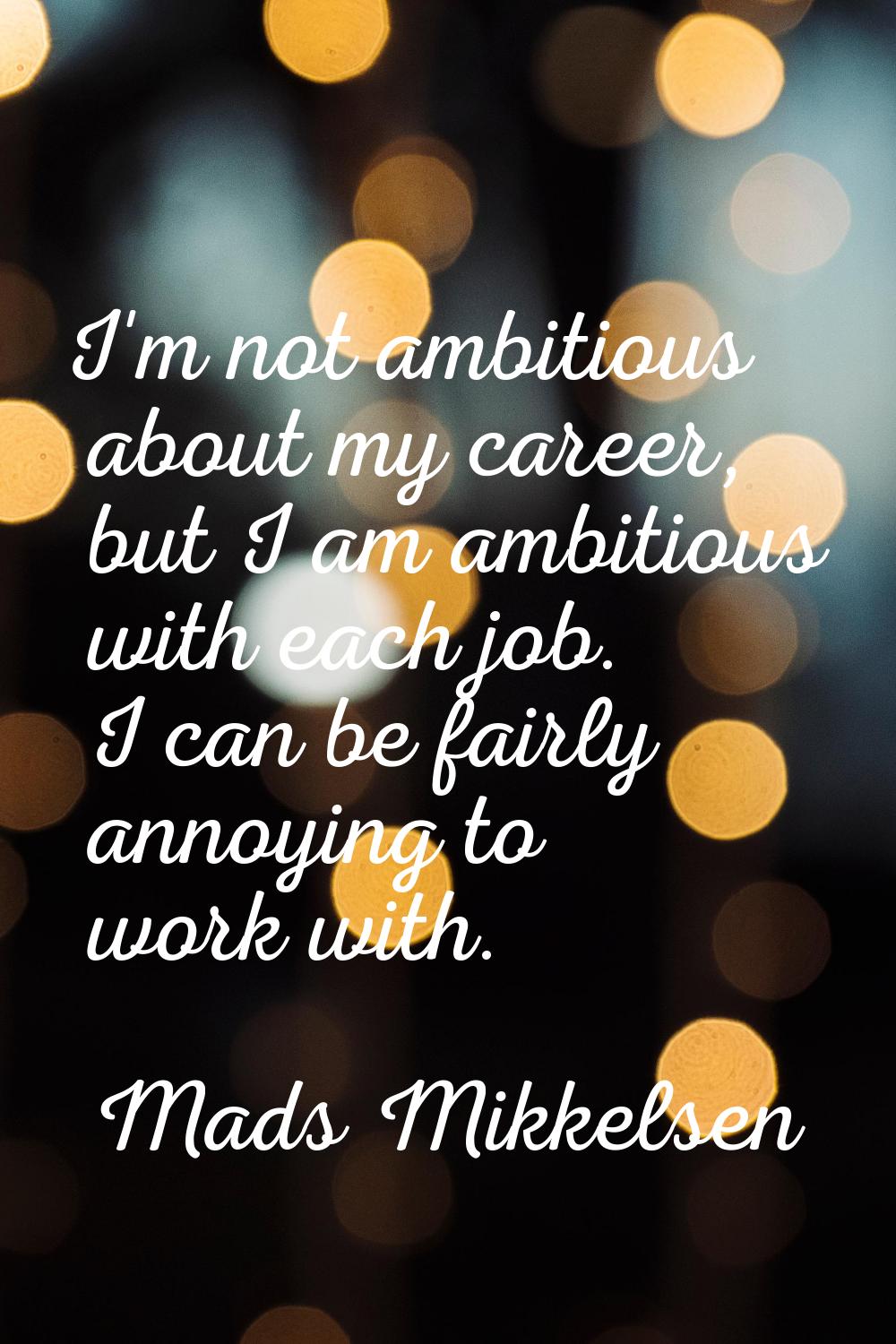 I'm not ambitious about my career, but I am ambitious with each job. I can be fairly annoying to wo