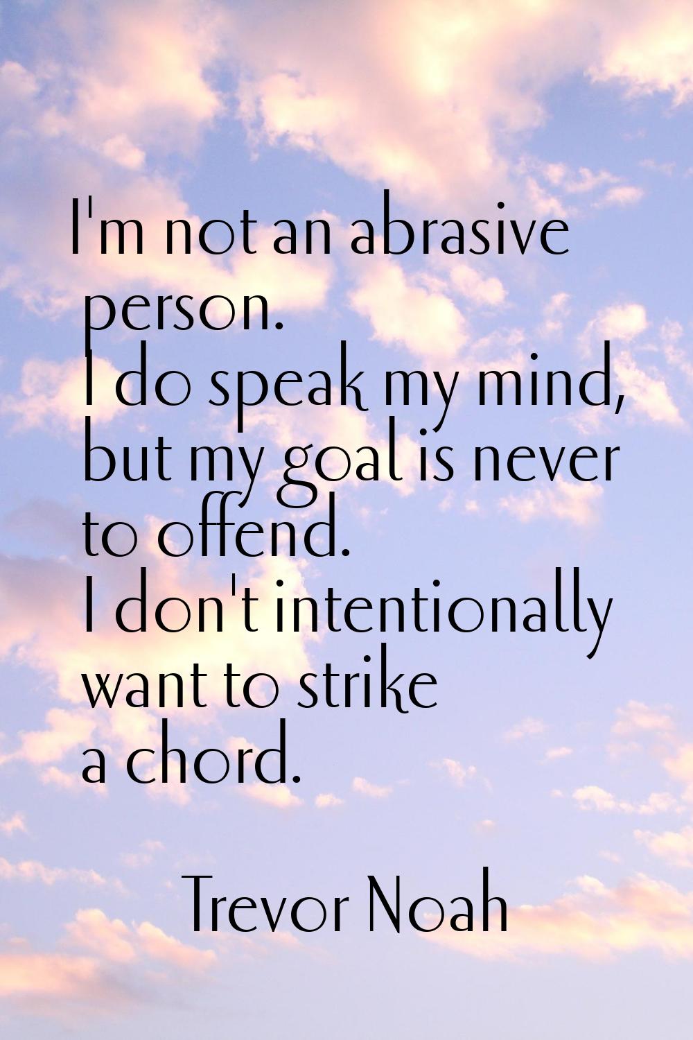 I'm not an abrasive person. I do speak my mind, but my goal is never to offend. I don't intentional
