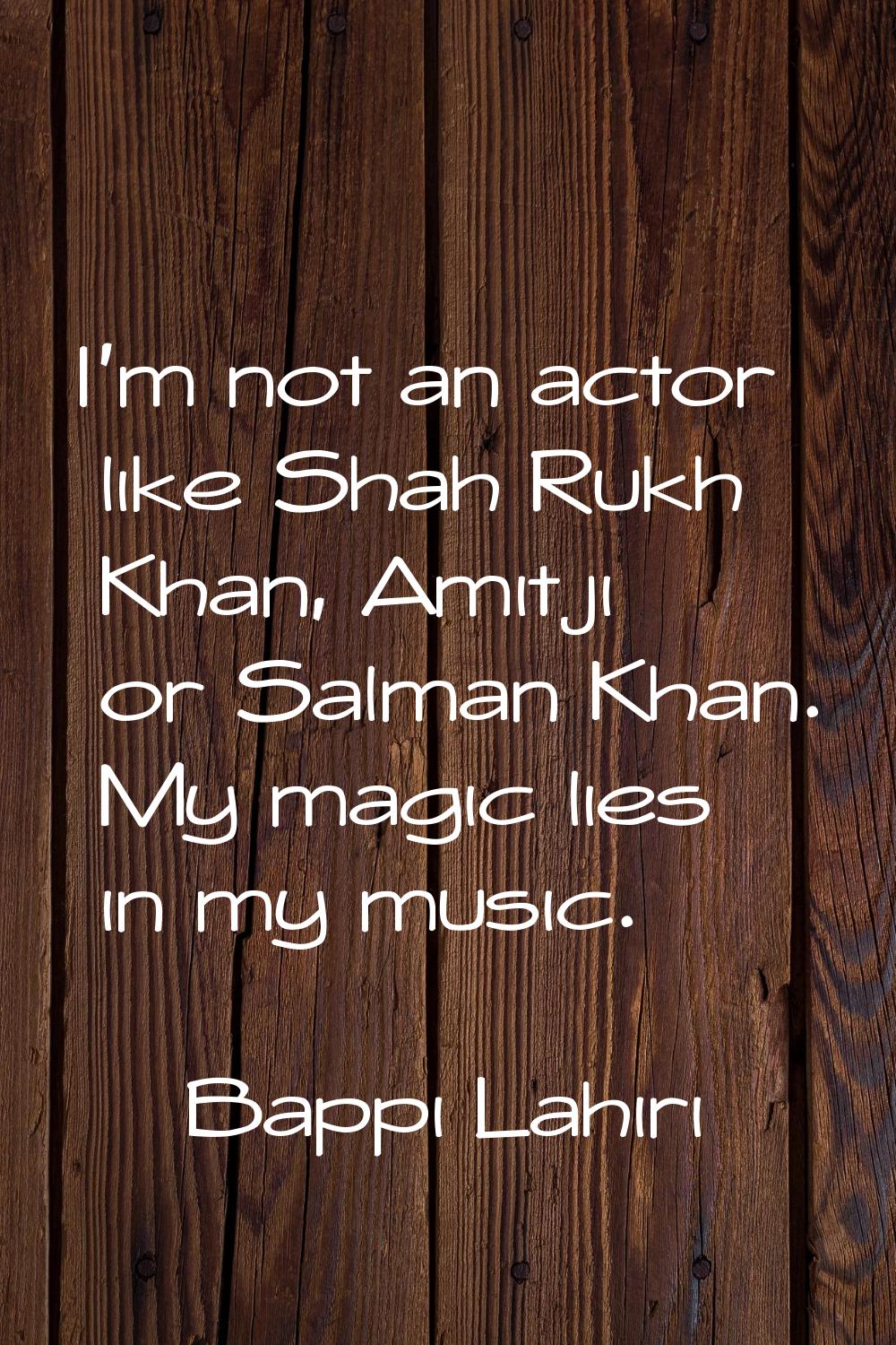 I'm not an actor like Shah Rukh Khan, Amitji or Salman Khan. My magic lies in my music.