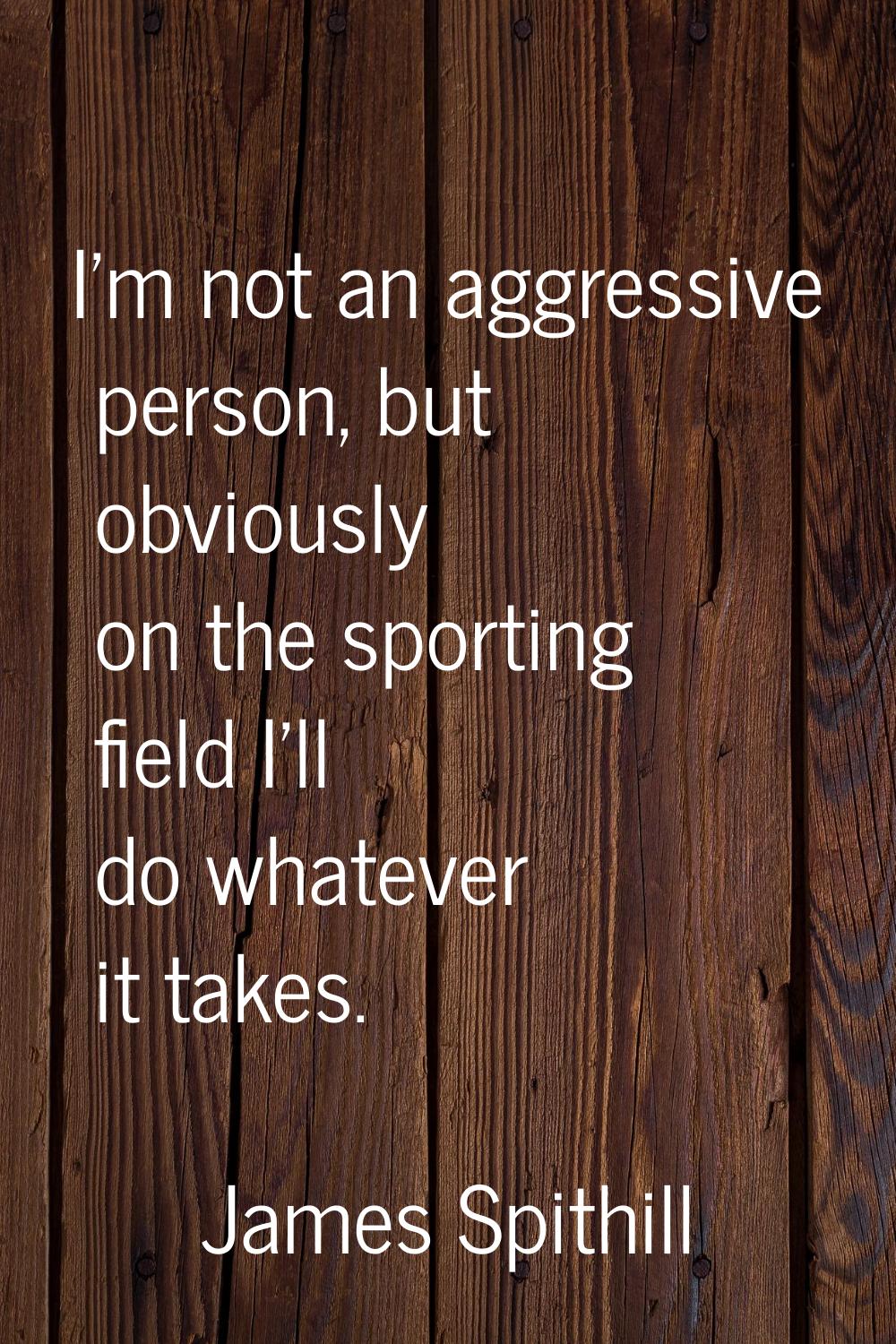 I'm not an aggressive person, but obviously on the sporting field I'll do whatever it takes.
