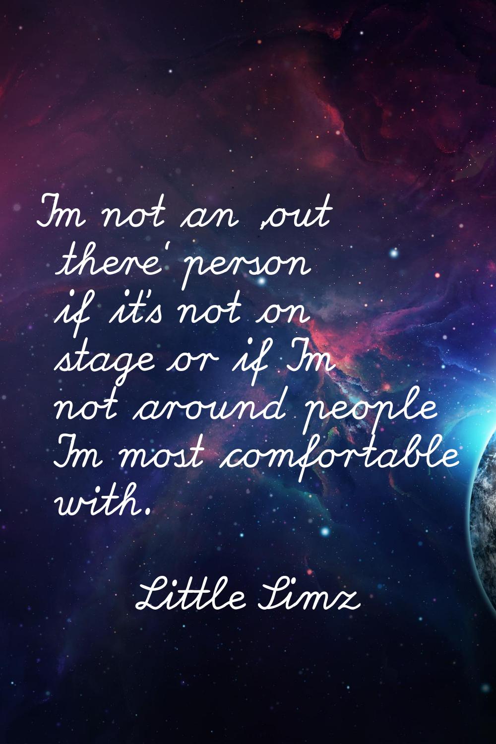 I'm not an 'out there' person if it's not on stage or if I'm not around people I'm most comfortable
