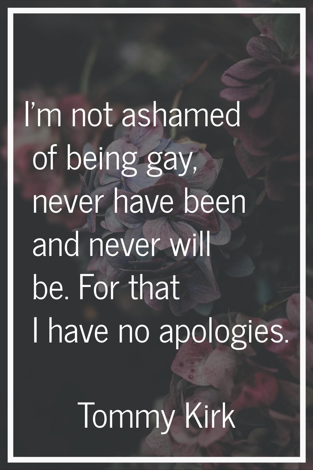 I'm not ashamed of being gay, never have been and never will be. For that I have no apologies.