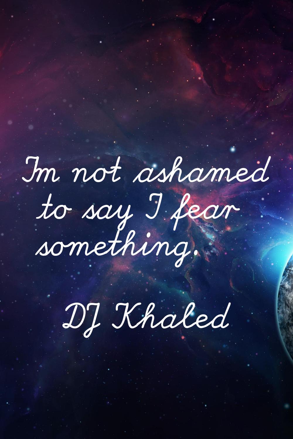 I'm not ashamed to say I fear something.