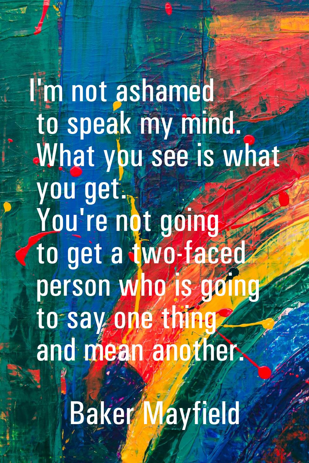 I'm not ashamed to speak my mind. What you see is what you get. You're not going to get a two-faced