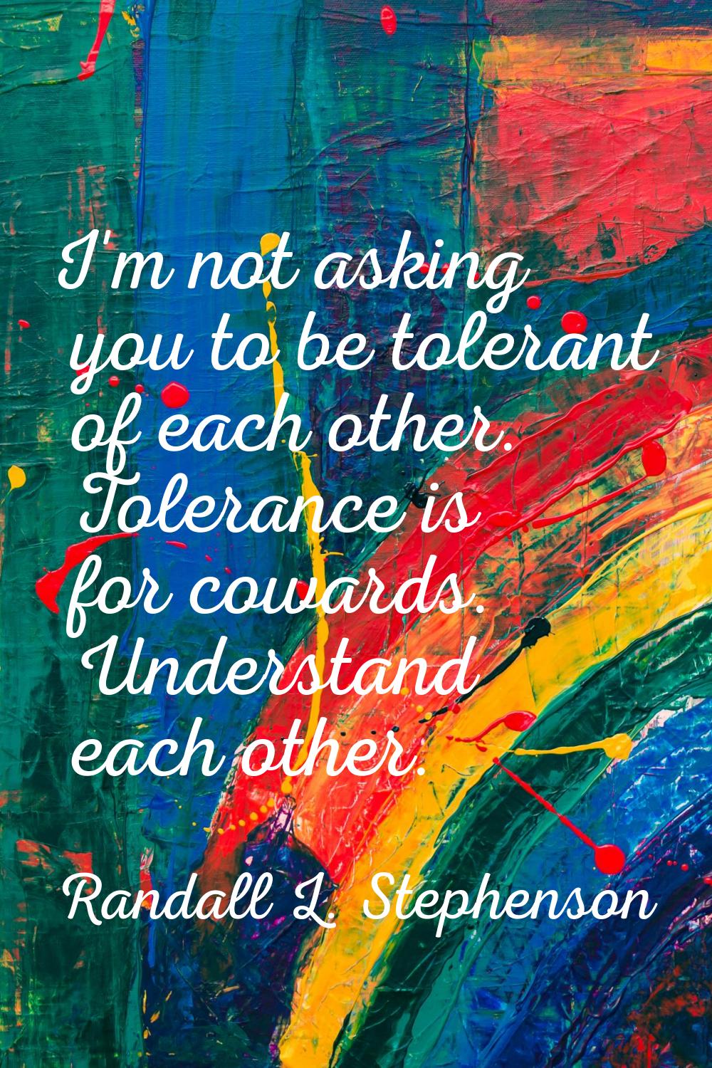 I'm not asking you to be tolerant of each other. Tolerance is for cowards. Understand each other.