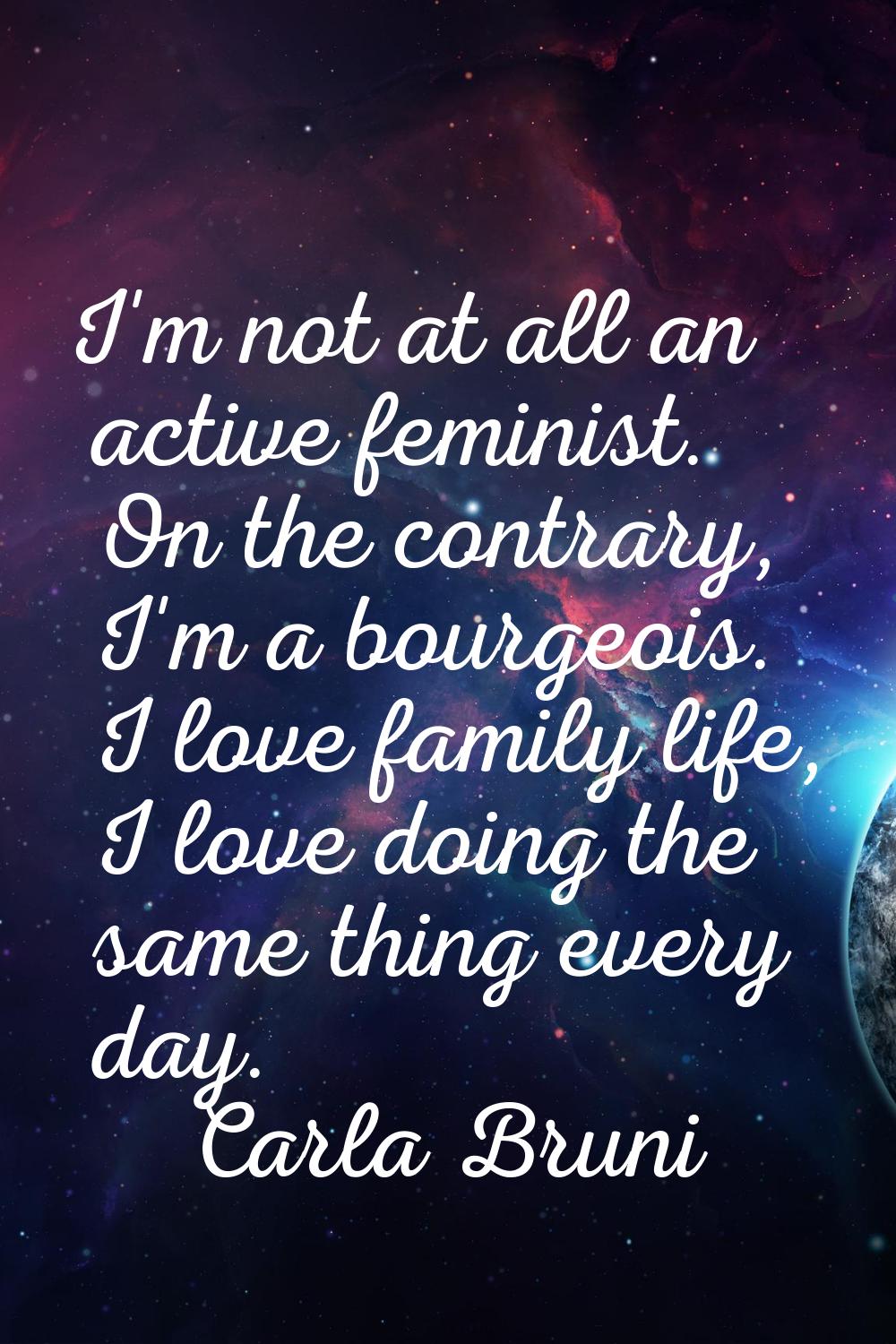 I'm not at all an active feminist. On the contrary, I'm a bourgeois. I love family life, I love doi