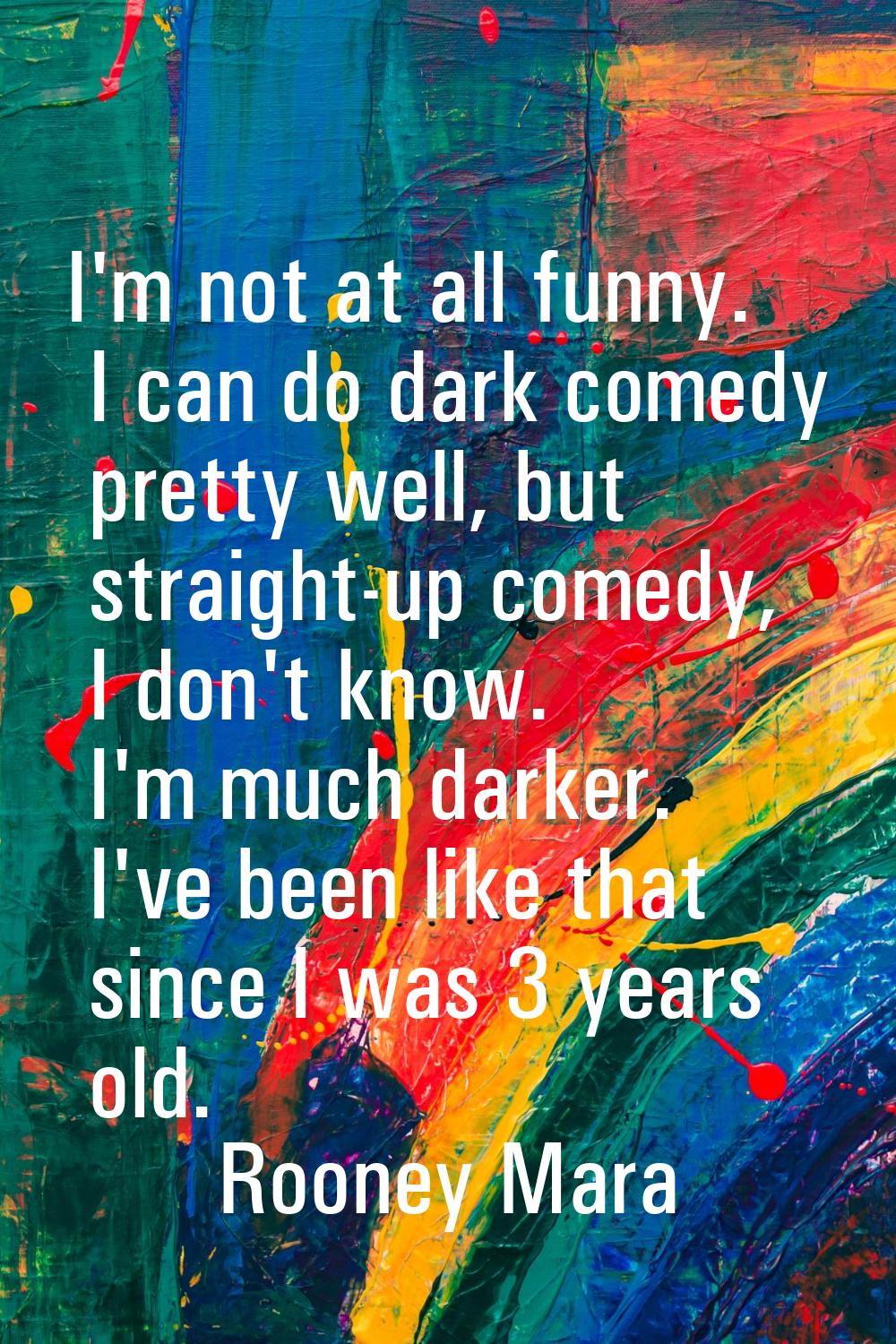 I'm not at all funny. I can do dark comedy pretty well, but straight-up comedy, I don't know. I'm m