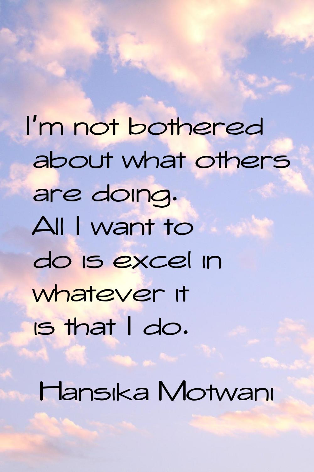 I'm not bothered about what others are doing. All I want to do is excel in whatever it is that I do