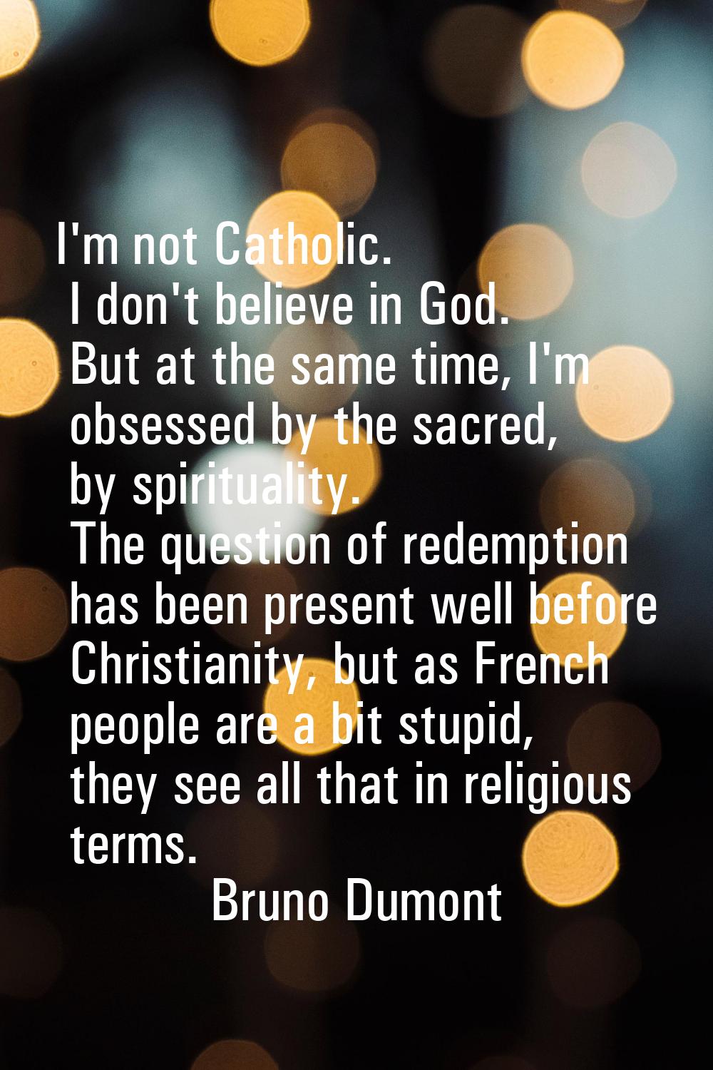 I'm not Catholic. I don't believe in God. But at the same time, I'm obsessed by the sacred, by spir