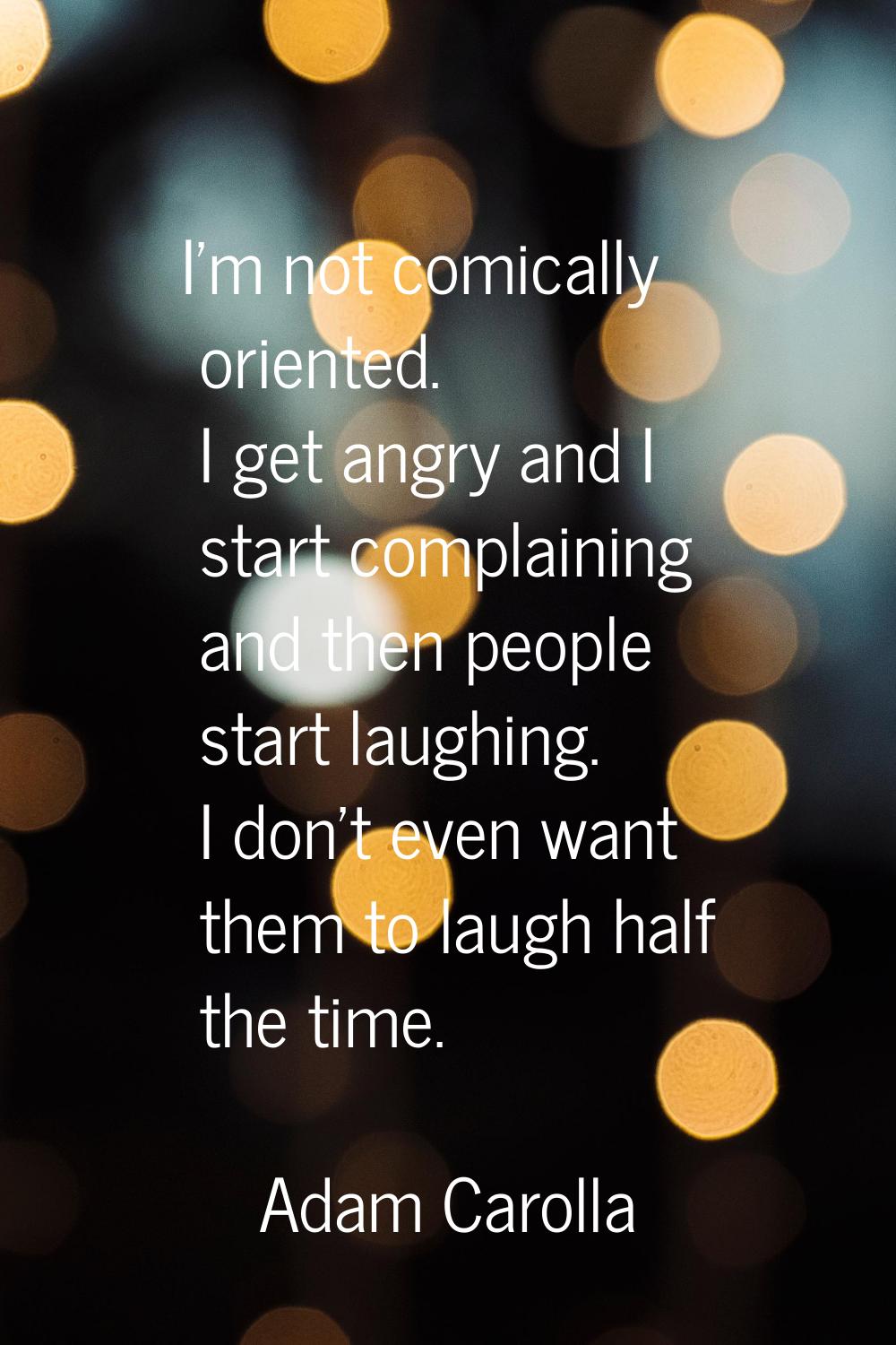 I'm not comically oriented. I get angry and I start complaining and then people start laughing. I d