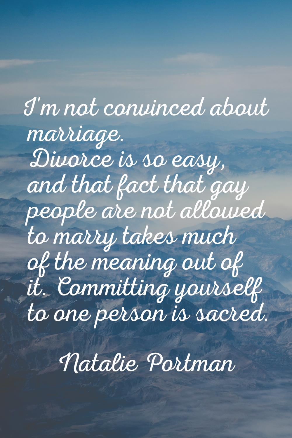 I'm not convinced about marriage. Divorce is so easy, and that fact that gay people are not allowed