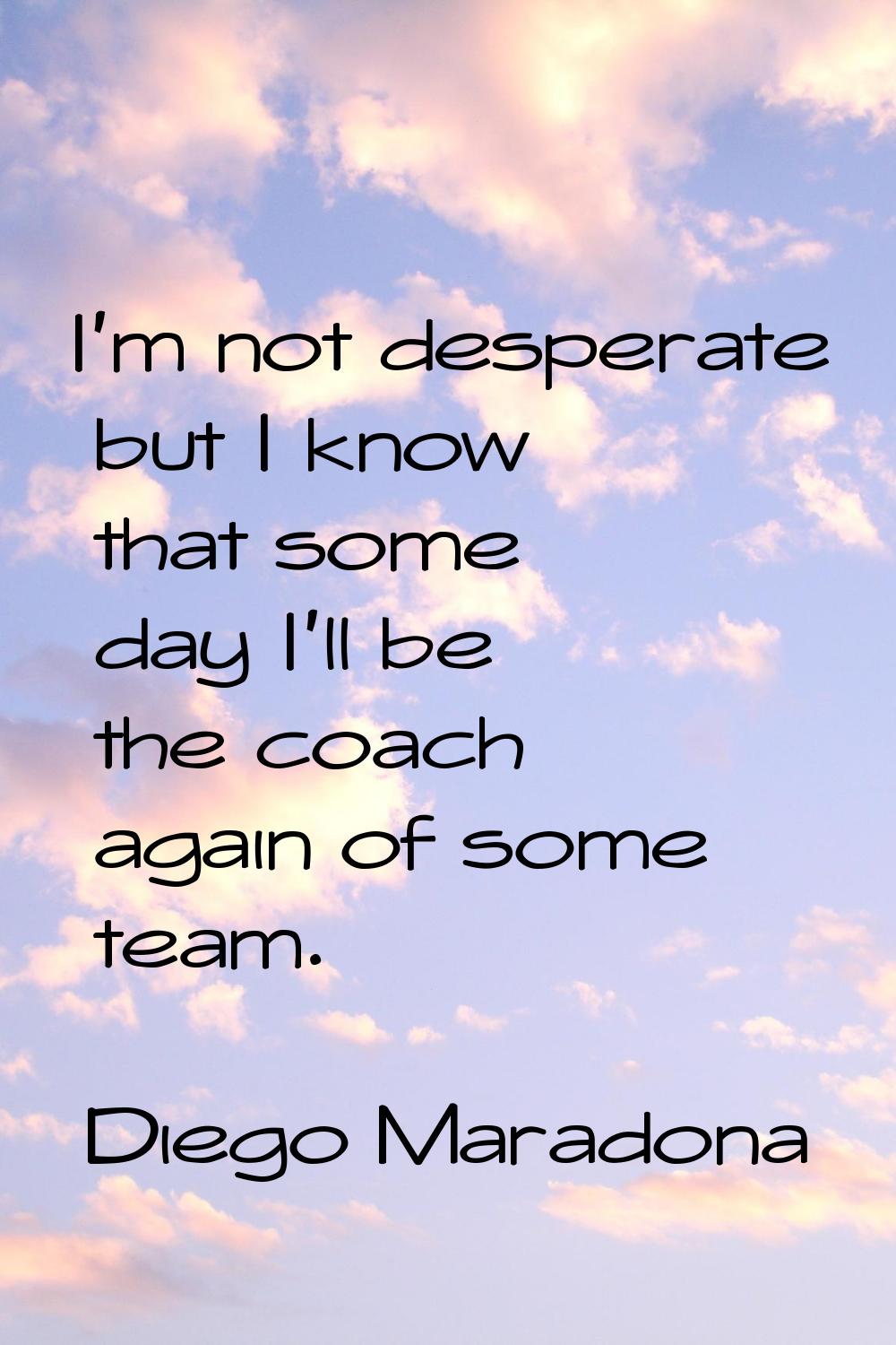 I'm not desperate but I know that some day I'll be the coach again of some team.