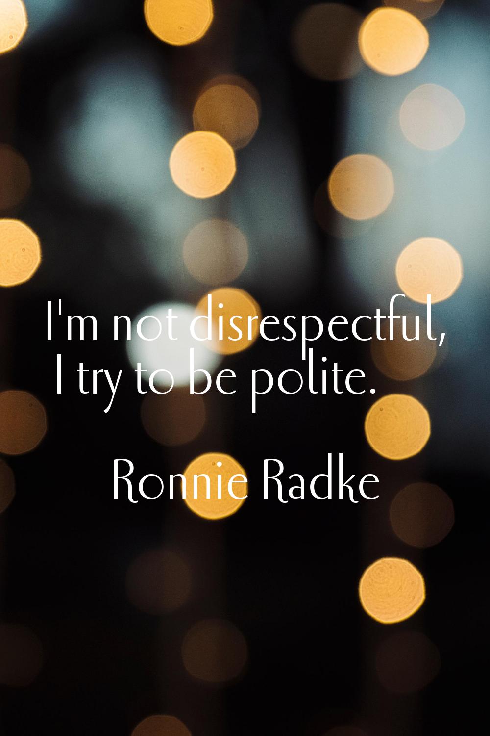 I'm not disrespectful, I try to be polite.