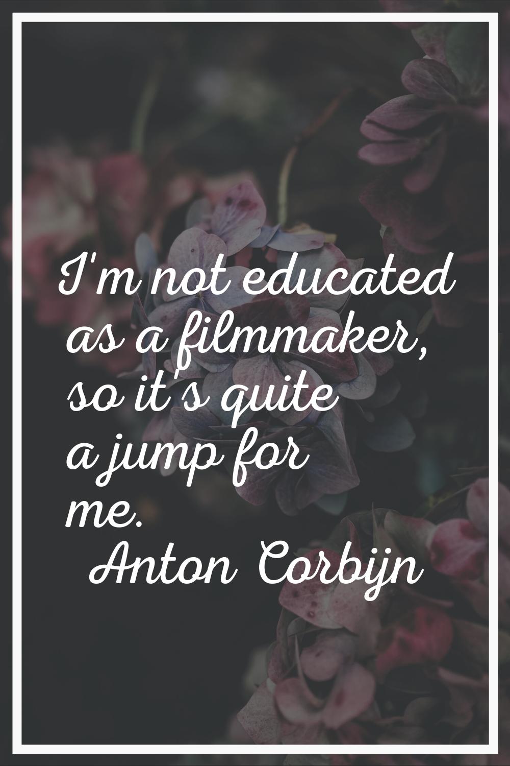 I'm not educated as a filmmaker, so it's quite a jump for me.