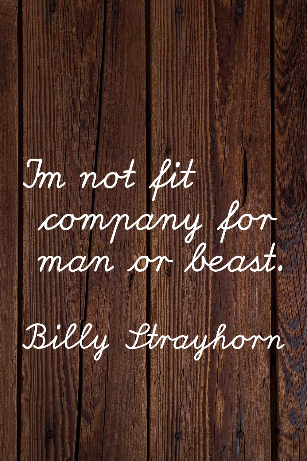 I'm not fit company for man or beast.