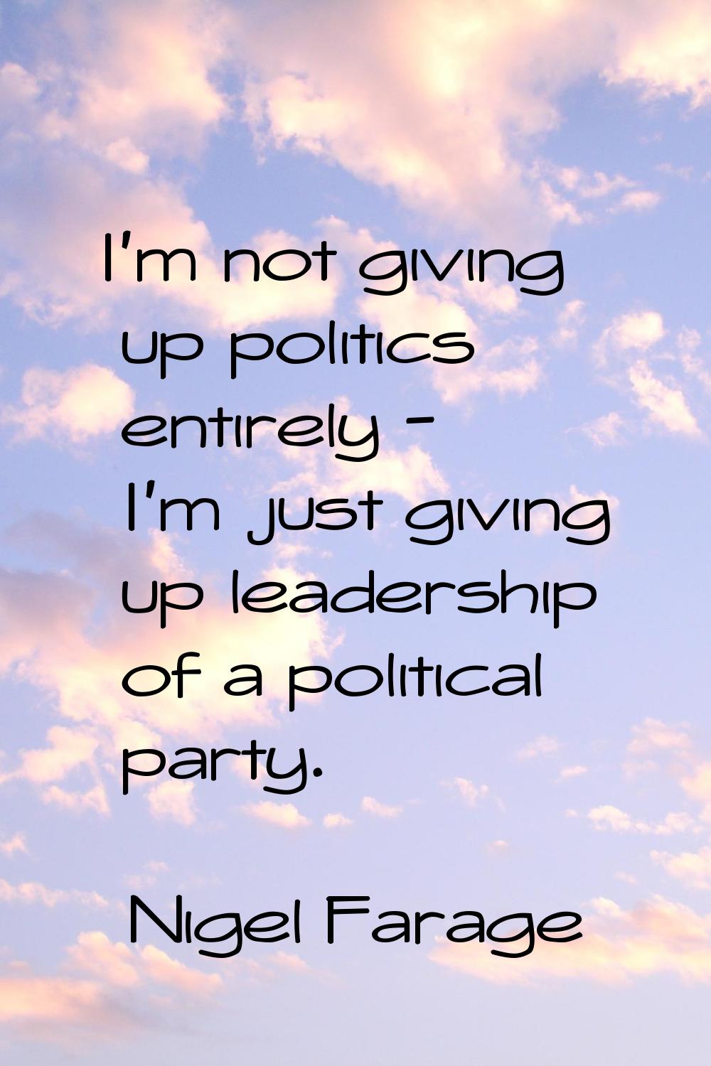 I'm not giving up politics entirely - I'm just giving up leadership of a political party.
