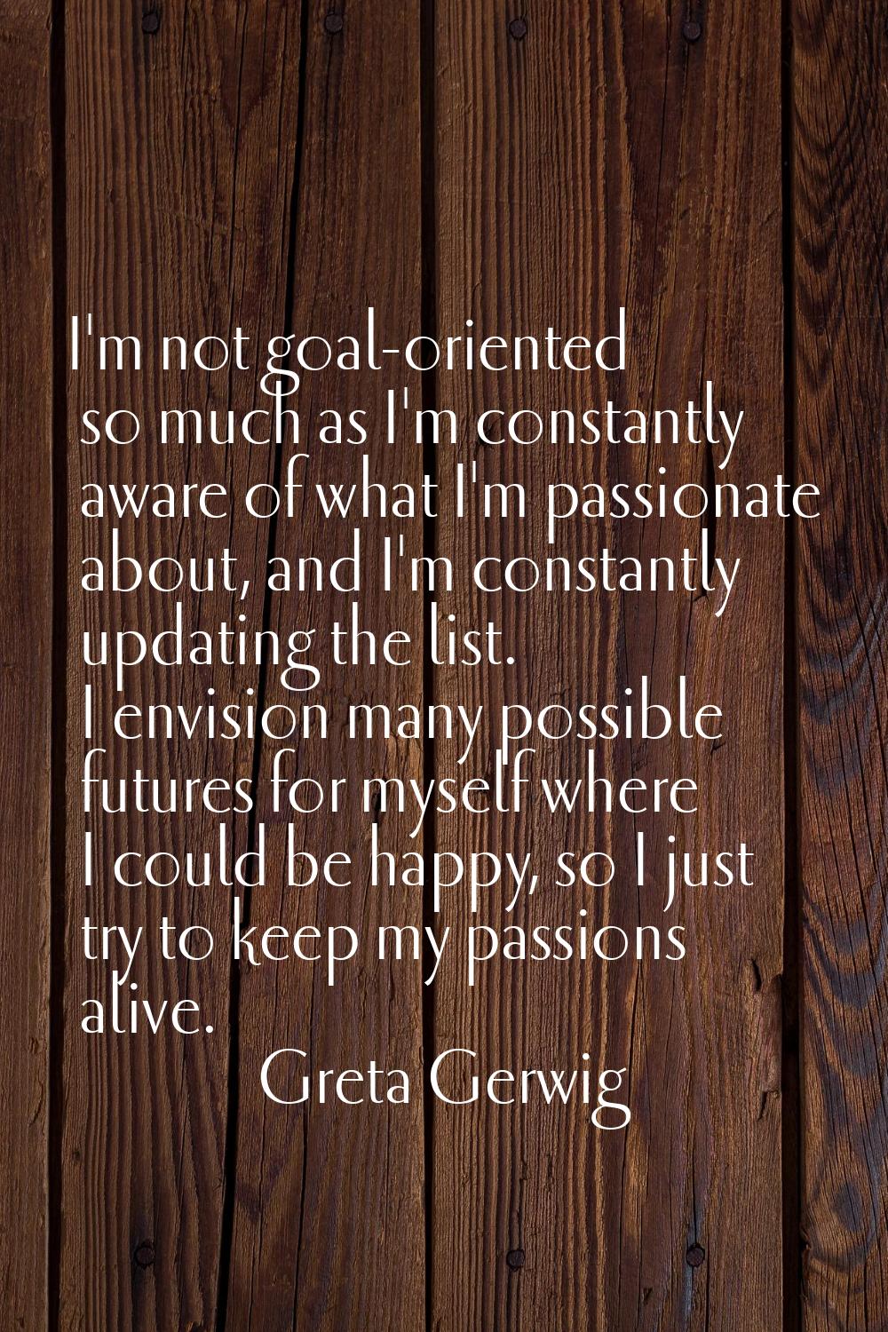 I'm not goal-oriented so much as I'm constantly aware of what I'm passionate about, and I'm constan