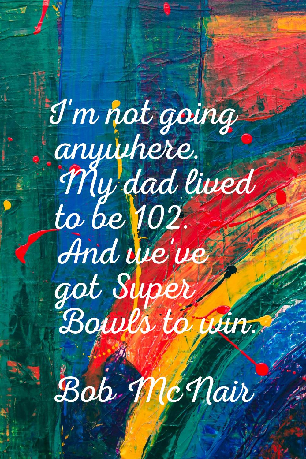 I'm not going anywhere. My dad lived to be 102. And we've got Super Bowls to win.