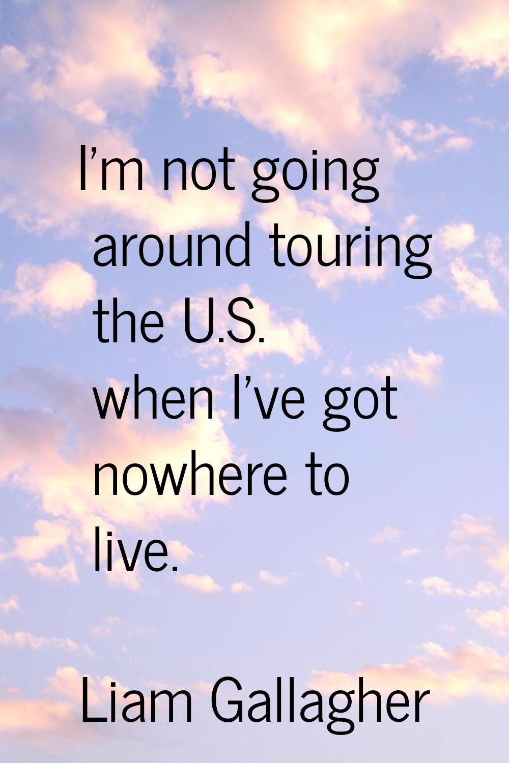 I'm not going around touring the U.S. when I've got nowhere to live.
