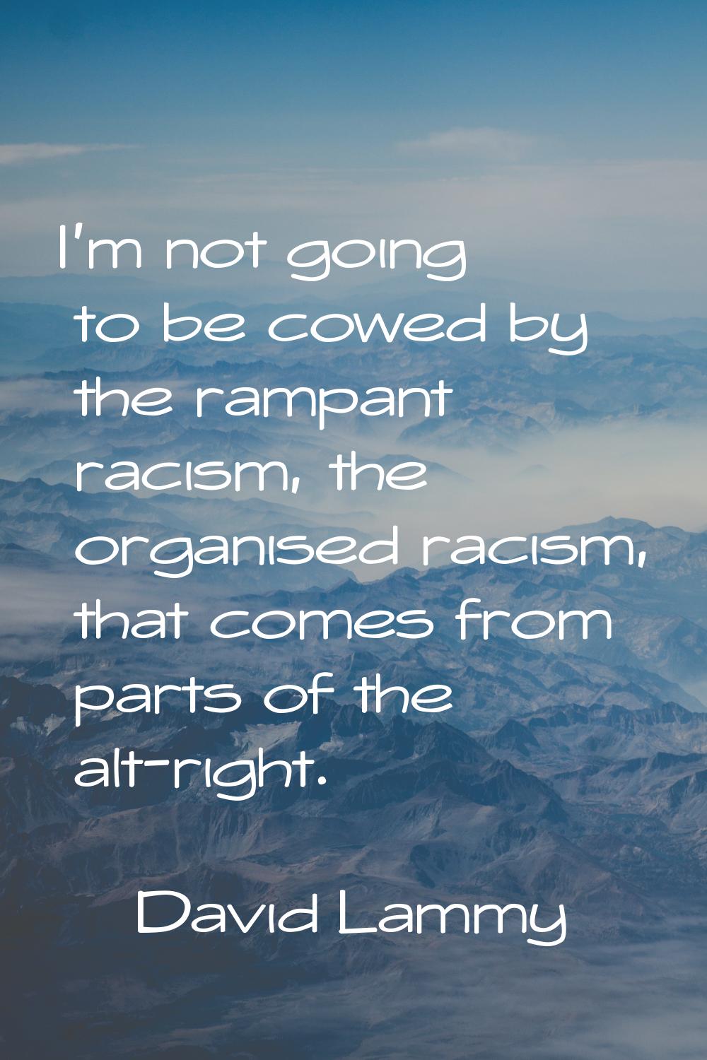I'm not going to be cowed by the rampant racism, the organised racism, that comes from parts of the