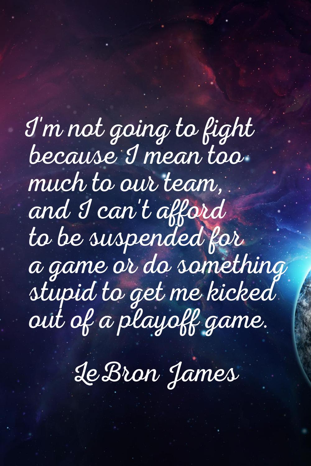I'm not going to fight because I mean too much to our team, and I can't afford to be suspended for 