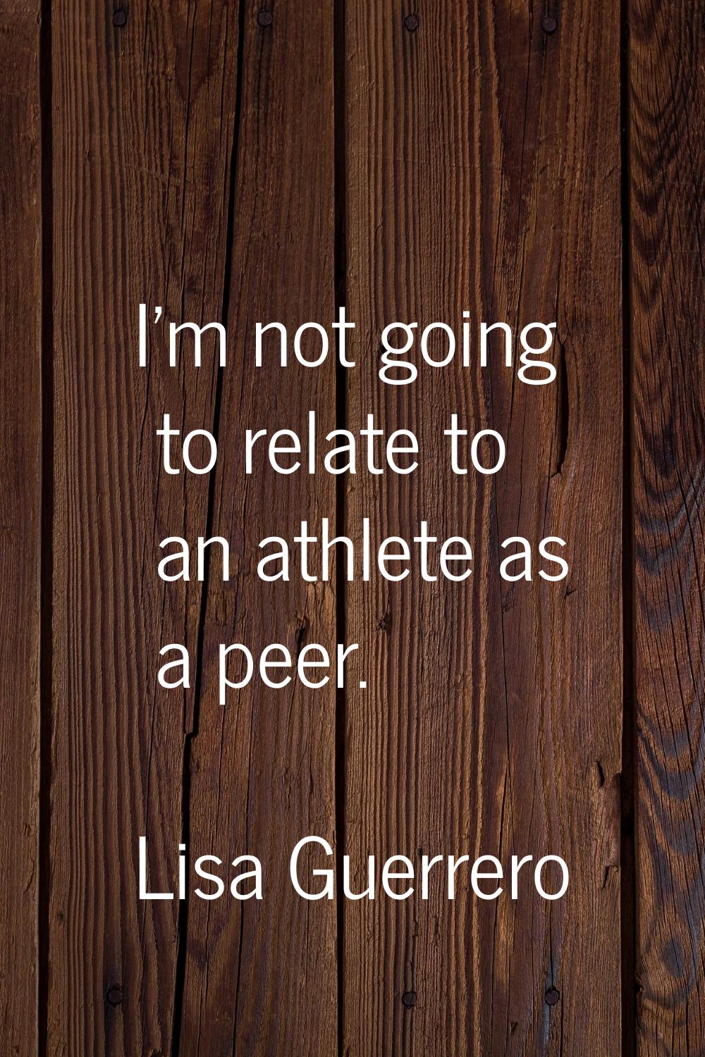 I'm not going to relate to an athlete as a peer.