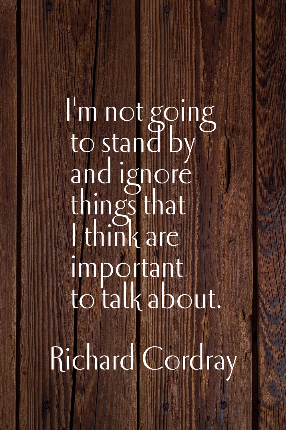 I'm not going to stand by and ignore things that I think are important to talk about.