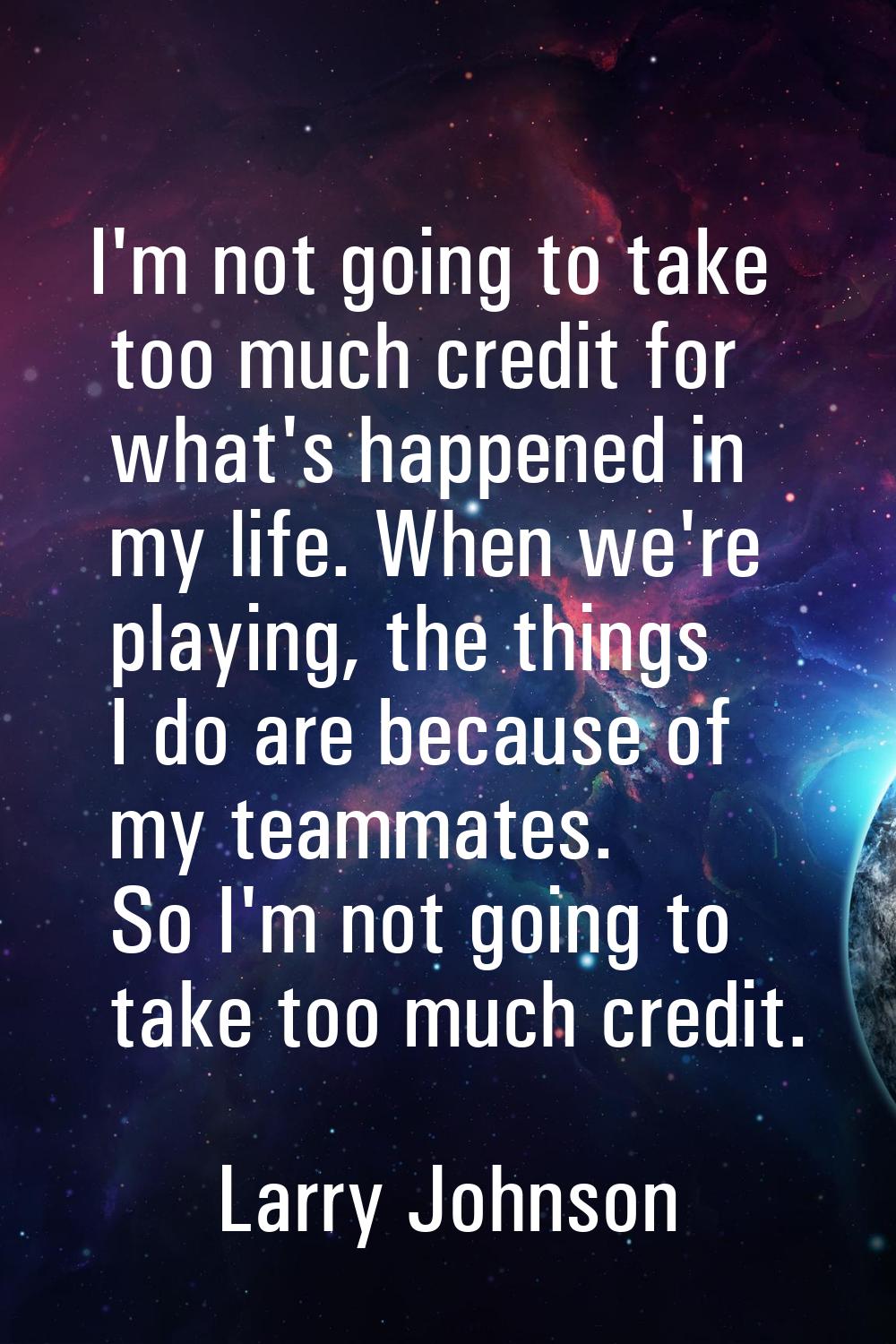 I'm not going to take too much credit for what's happened in my life. When we're playing, the thing