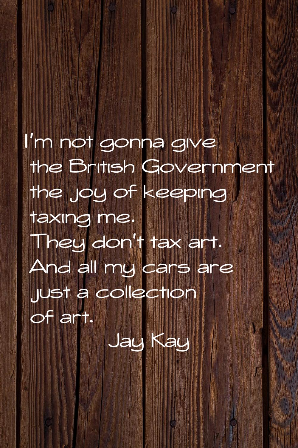I'm not gonna give the British Government the joy of keeping taxing me. They don't tax art. And all