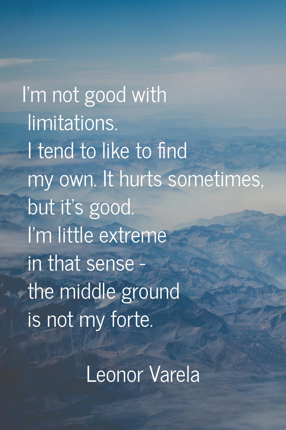 I'm not good with limitations. I tend to like to find my own. It hurts sometimes, but it's good. I'