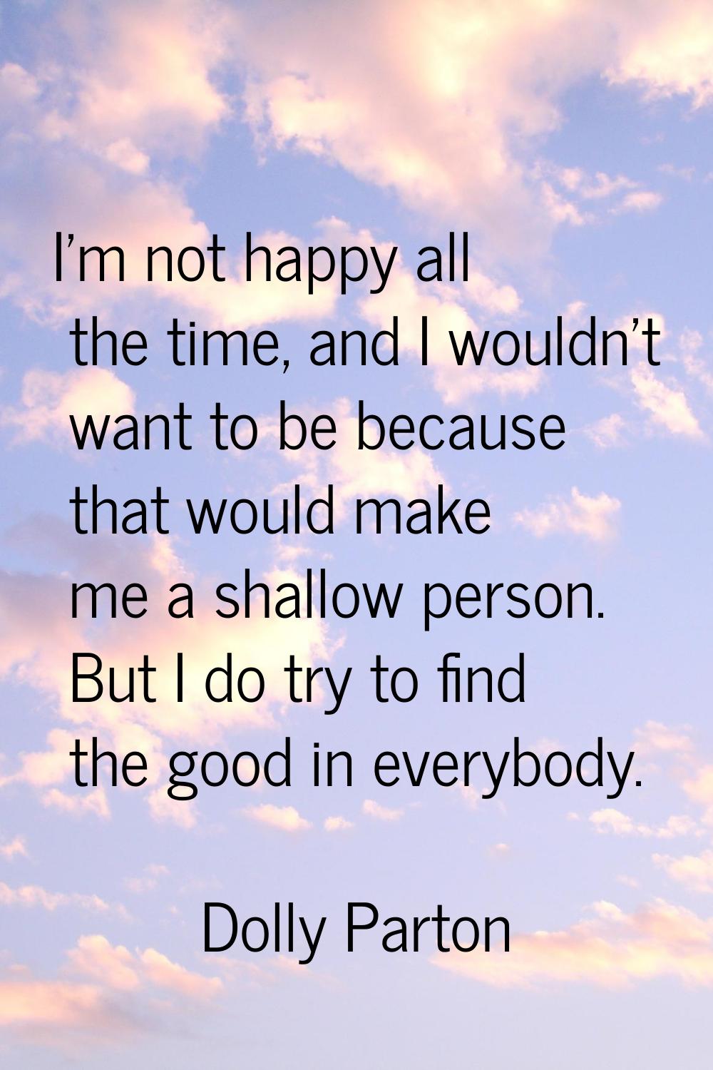 I'm not happy all the time, and I wouldn't want to be because that would make me a shallow person. 
