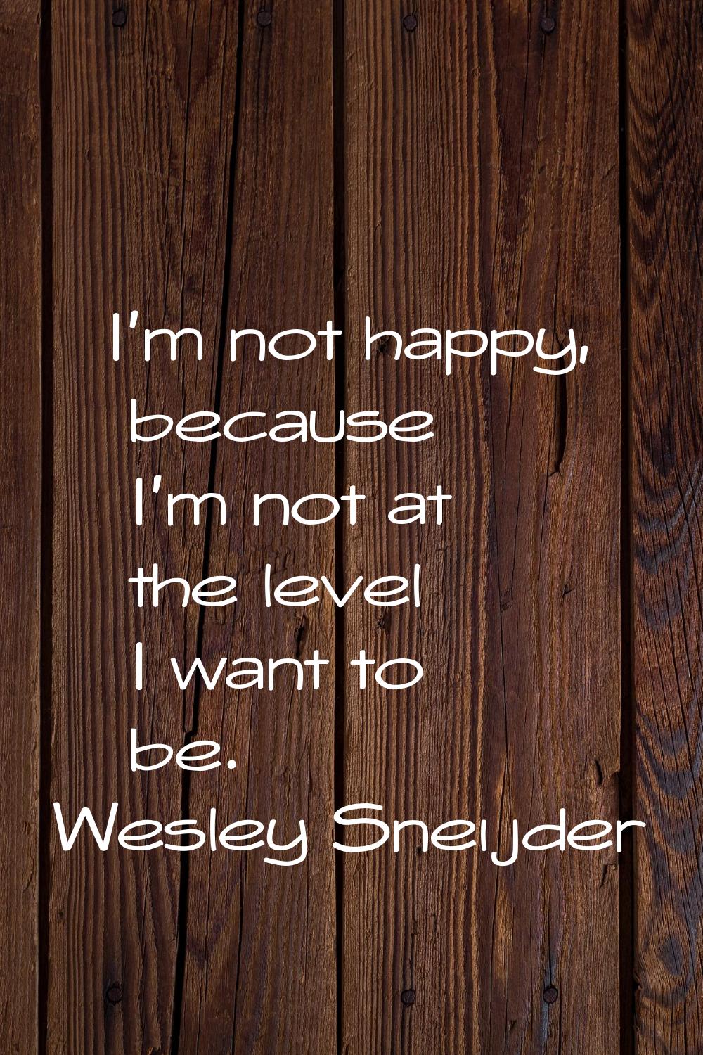 I'm not happy, because I'm not at the level I want to be.