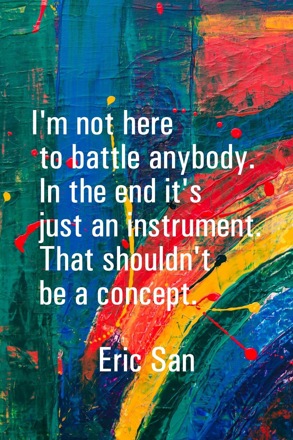 I'm not here to battle anybody. In the end it's just an instrument. That shouldn't be a concept.