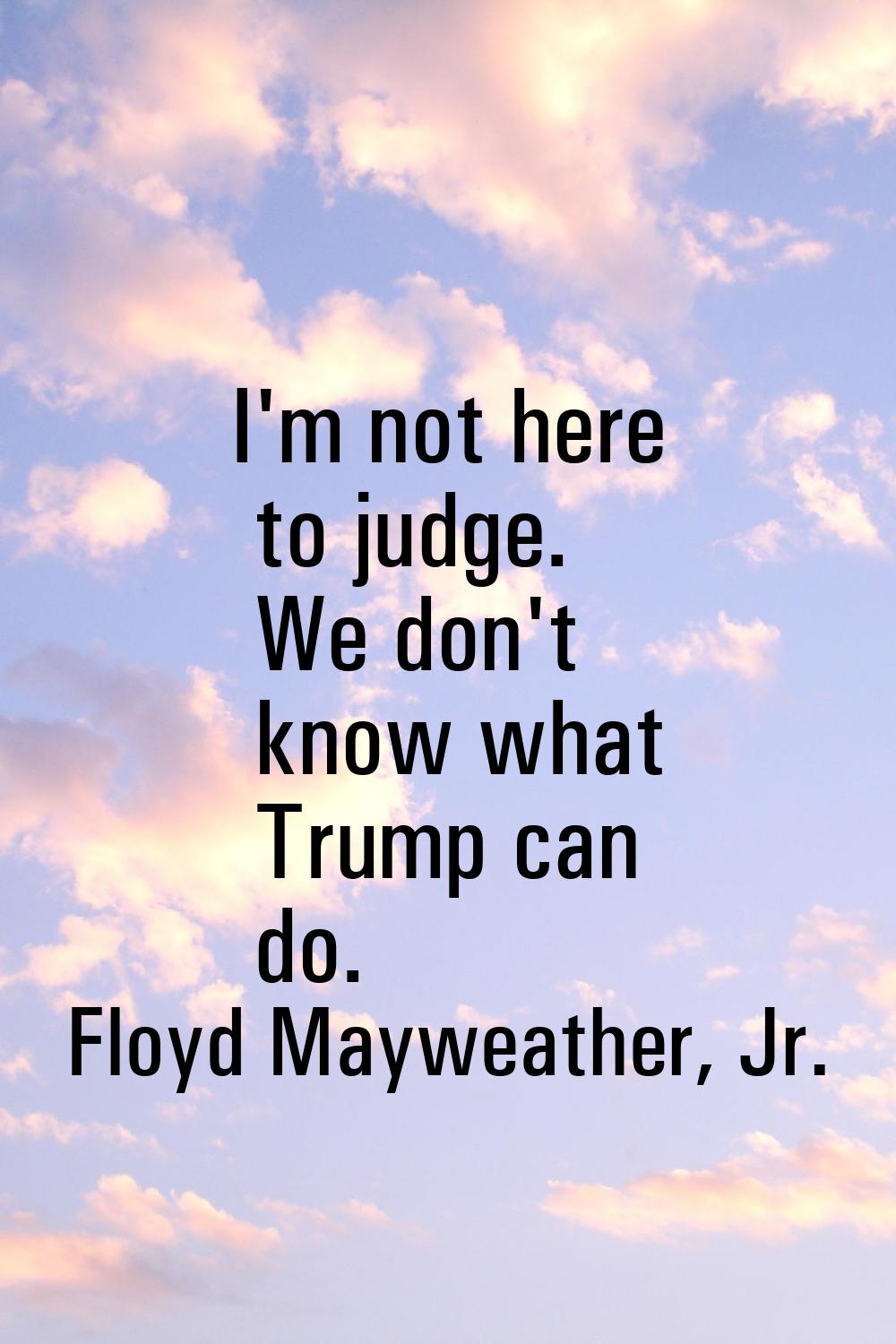 I'm not here to judge. We don't know what Trump can do.