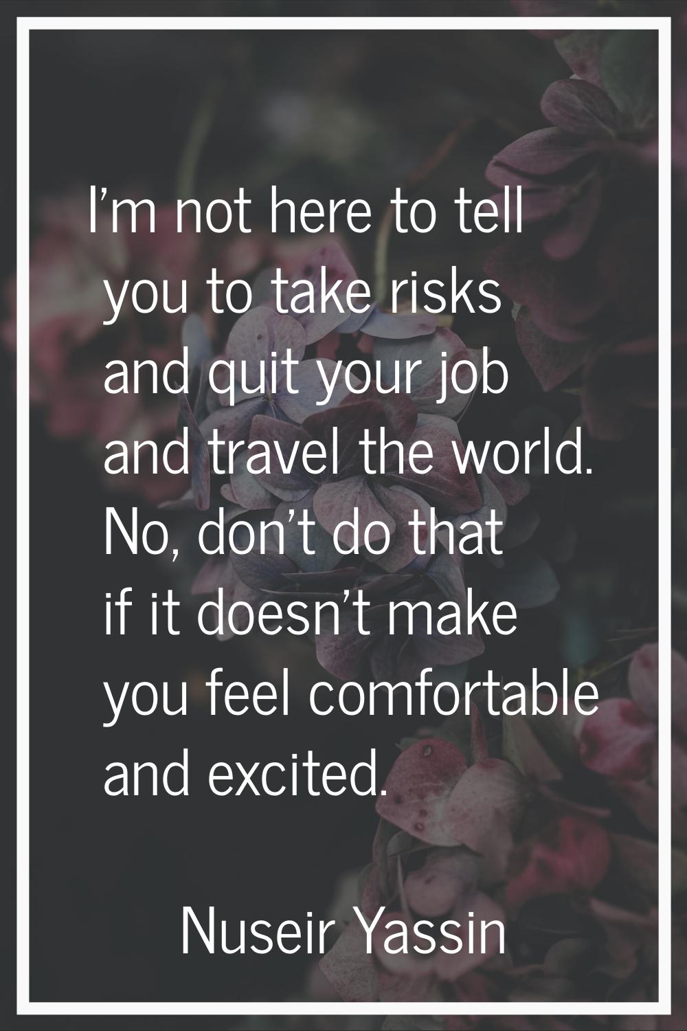 I'm not here to tell you to take risks and quit your job and travel the world. No, don't do that if