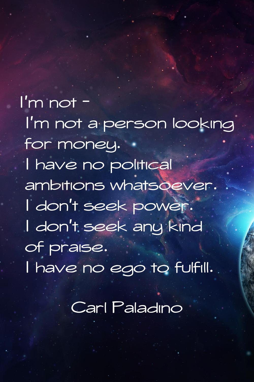 I'm not - I'm not a person looking for money. I have no political ambitions whatsoever. I don't see