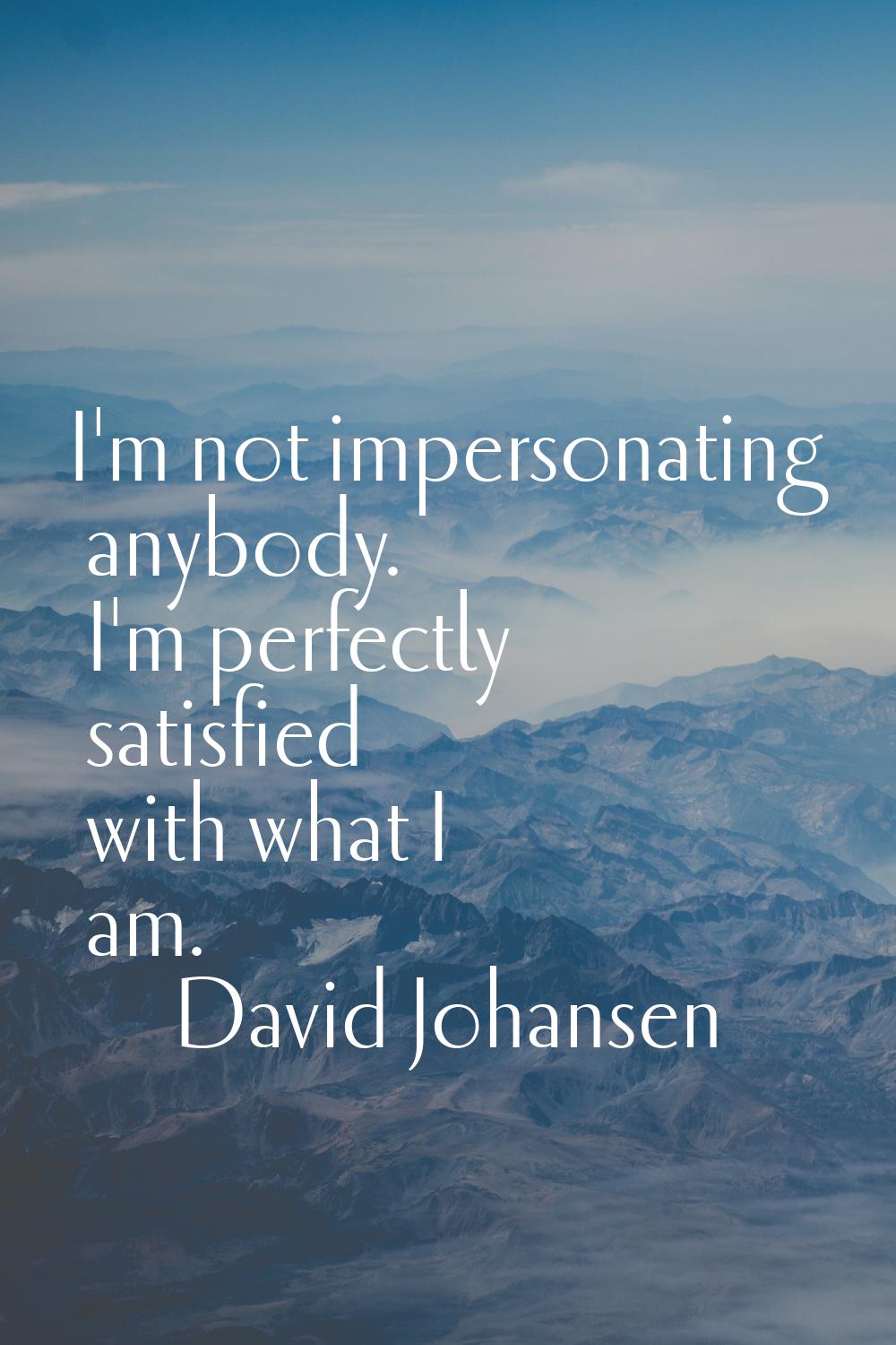 I'm not impersonating anybody. I'm perfectly satisfied with what I am.