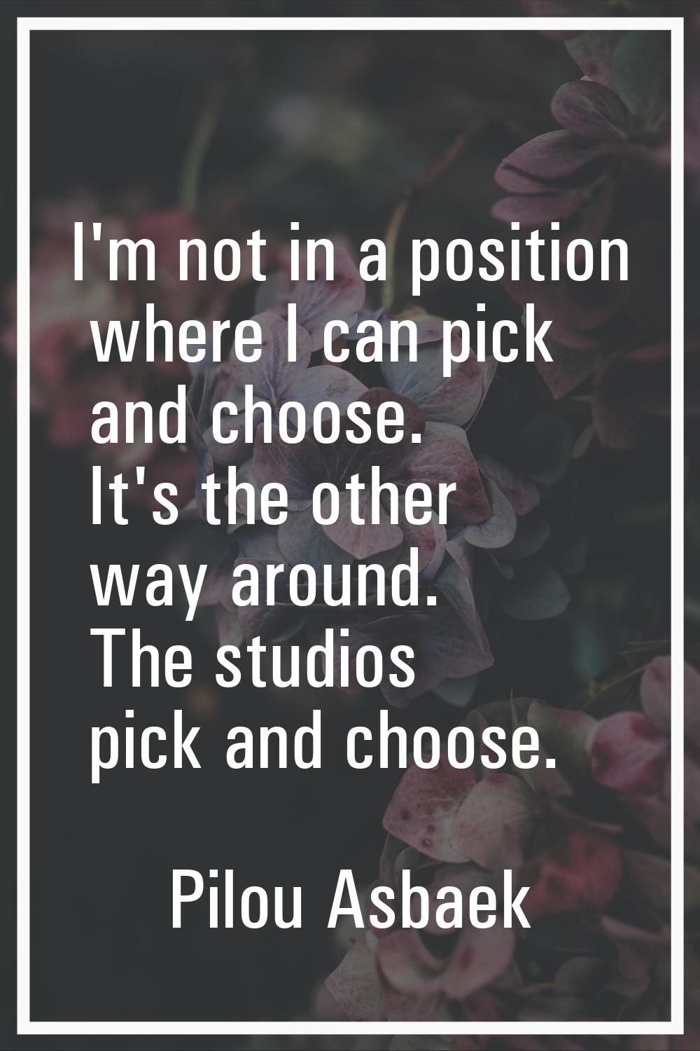 I'm not in a position where I can pick and choose. It's the other way around. The studios pick and 