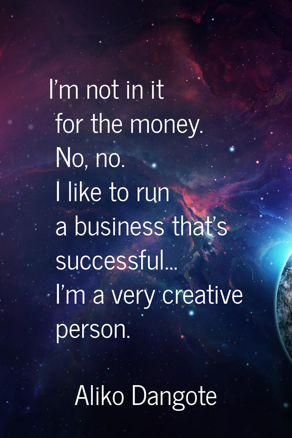 I'm not in it for the money. No, no. I like to run a business that's successful... I'm a very creat