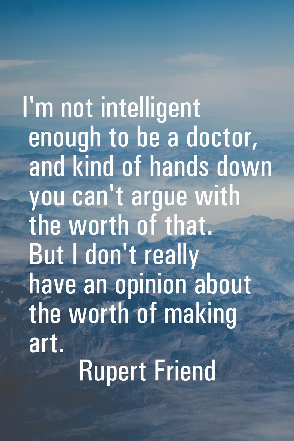 I'm not intelligent enough to be a doctor, and kind of hands down you can't argue with the worth of