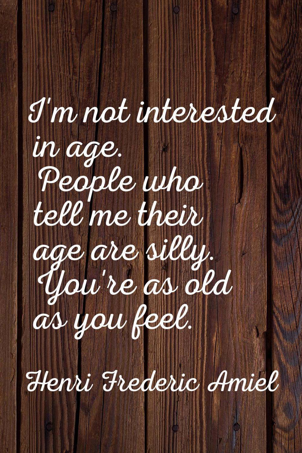 I'm not interested in age. People who tell me their age are silly. You're as old as you feel.