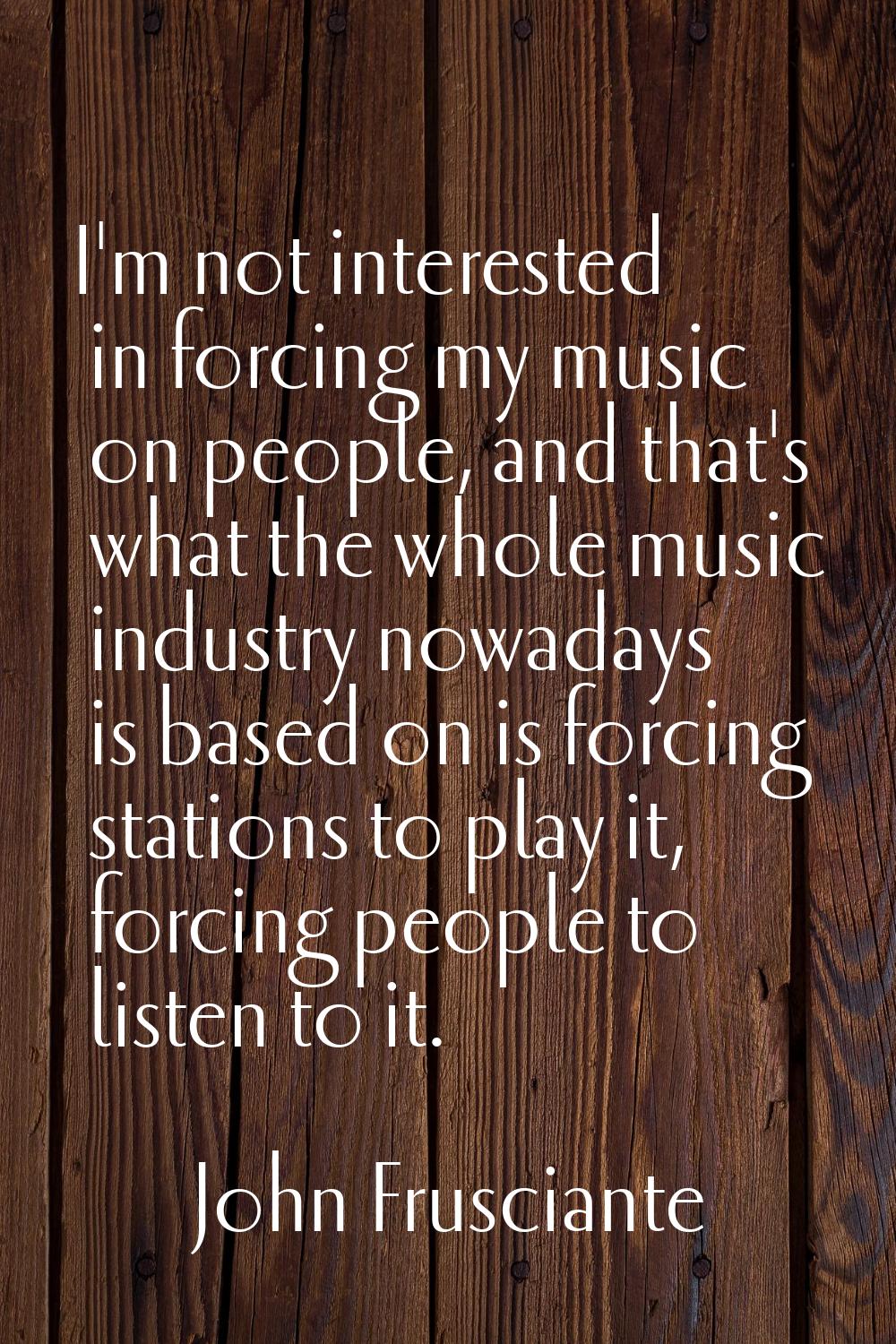 I'm not interested in forcing my music on people, and that's what the whole music industry nowadays