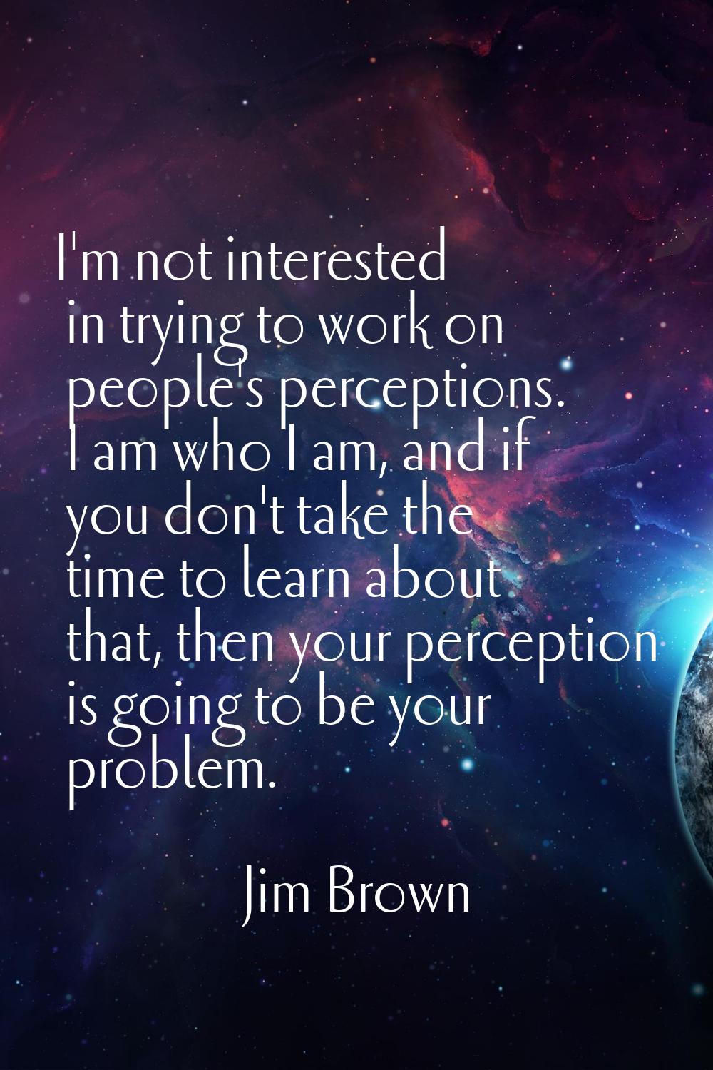 I'm not interested in trying to work on people's perceptions. I am who I am, and if you don't take 
